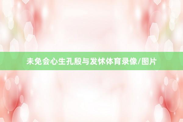 未免会心生孔殷与发怵体育录像/图片