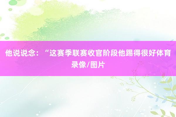 他说说念：“这赛季联赛收官阶段他踢得很好体育录像/图片