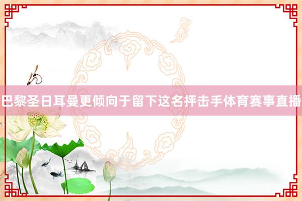 巴黎圣日耳曼更倾向于留下这名抨击手体育赛事直播