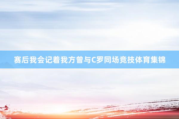赛后我会记着我方曾与C罗同场竞技体育集锦