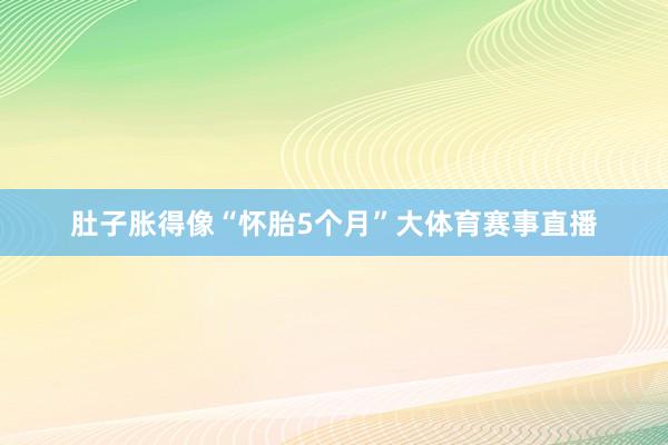 肚子胀得像“怀胎5个月”大体育赛事直播