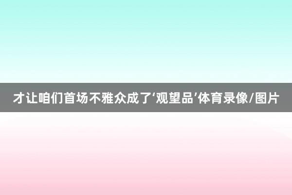 才让咱们首场不雅众成了‘观望品’体育录像/图片