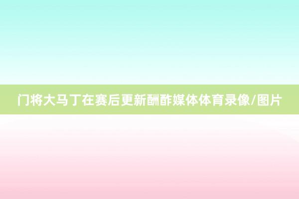 门将大马丁在赛后更新酬酢媒体体育录像/图片